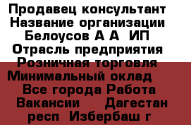 Продавец-консультант › Название организации ­ Белоусов А.А, ИП › Отрасль предприятия ­ Розничная торговля › Минимальный оклад ­ 1 - Все города Работа » Вакансии   . Дагестан респ.,Избербаш г.